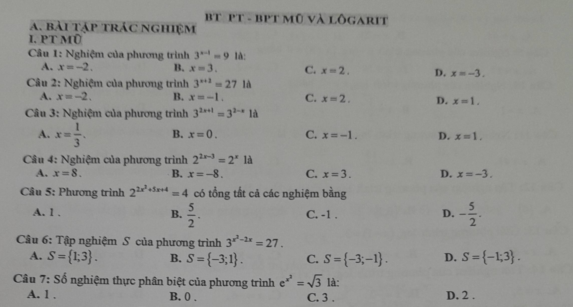 bt pT - bPT mũ và lôgarit
a. bài tập trác nghiệm
I. PT mũ
Câu 1: Nghiệm của phương trình 3^(x-1)=9 là:
A. x=-2. B. x=3.
C. x=2.
D. x=-3. 
Câu 2: Nghiệm của phương trình 3^(x+2)=271 ià
A. x=-2. B. x=-1. C. x=2.
D. x=1. 
Câu 3: Nghiệm của phương trình 3^(2x+1)=3^(2-x) là
A. x= 1/3 .
B. x=0. C. x=-1. D. x=1. 
* Câu 4: Nghiệm của phương trình 2^(2x-3)=2^x là
A. x=8. B. x=-8. C. x=3. D. x=-3. 
Câu 5: Phương trình 2^(2x^2)+5x+4=4 có tổng tất cả các nghiệm bằng
A. 1. B.  5/2 . C. -1. D. - 5/2 . 
Câu 6: Tập nghiệm S của phương trình 3^(x^2)-2x=27.
A. S= 1;3. B. S= -3;1. C. S= -3;-1. D. S= -1;3. 
Câu 7: Số nghiệm thực phân biệt của phương trình e^(x^2)=sqrt(3) là:
A. 1. B. 0. C. 3. D. 2.