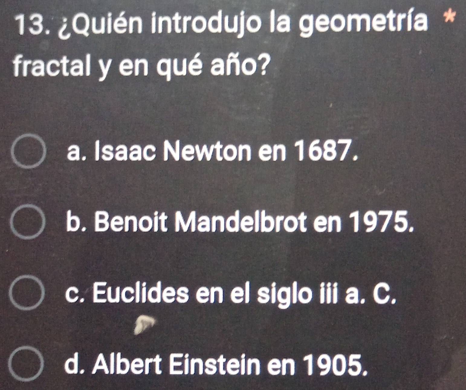 ¿Quién introdujo la geometría *
fractal y en qué año?
a. Isaac Newton en 1687.
b. Benoit Mandelbrot en 1975.
c. Euclides en el siglo iii a. C.
d. Albert Einstein en 1905.