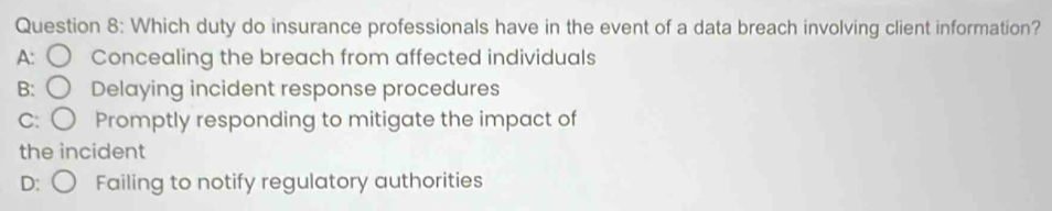 Which duty do insurance professionals have in the event of a data breach involving client information?
A: Concealing the breach from affected individuals
B: Delaying incident response procedures
C: Promptly responding to mitigate the impact of
the incident
D: Failing to notify regulatory authorities