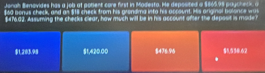 Jonah Benavides has a job at patient care first in Modesto. He deposited a $865.98 paycheck, a
$60 bonus check, and an $18 check from his grandma into his account. His original balance was
$476.02. Assuming the checks clear, how much will be in his account after the deposit is made?
$1,283.98 $1,420,00 $476,96 $1,538.62