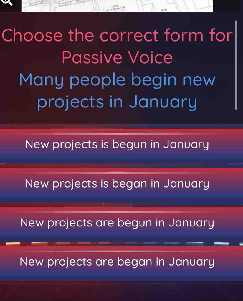 Choose the correct form for
Passive Voice
Many people begin new
projects in January
New projects is begun in January
New projects is began in January
New projects are begun in January
New projects are began in January