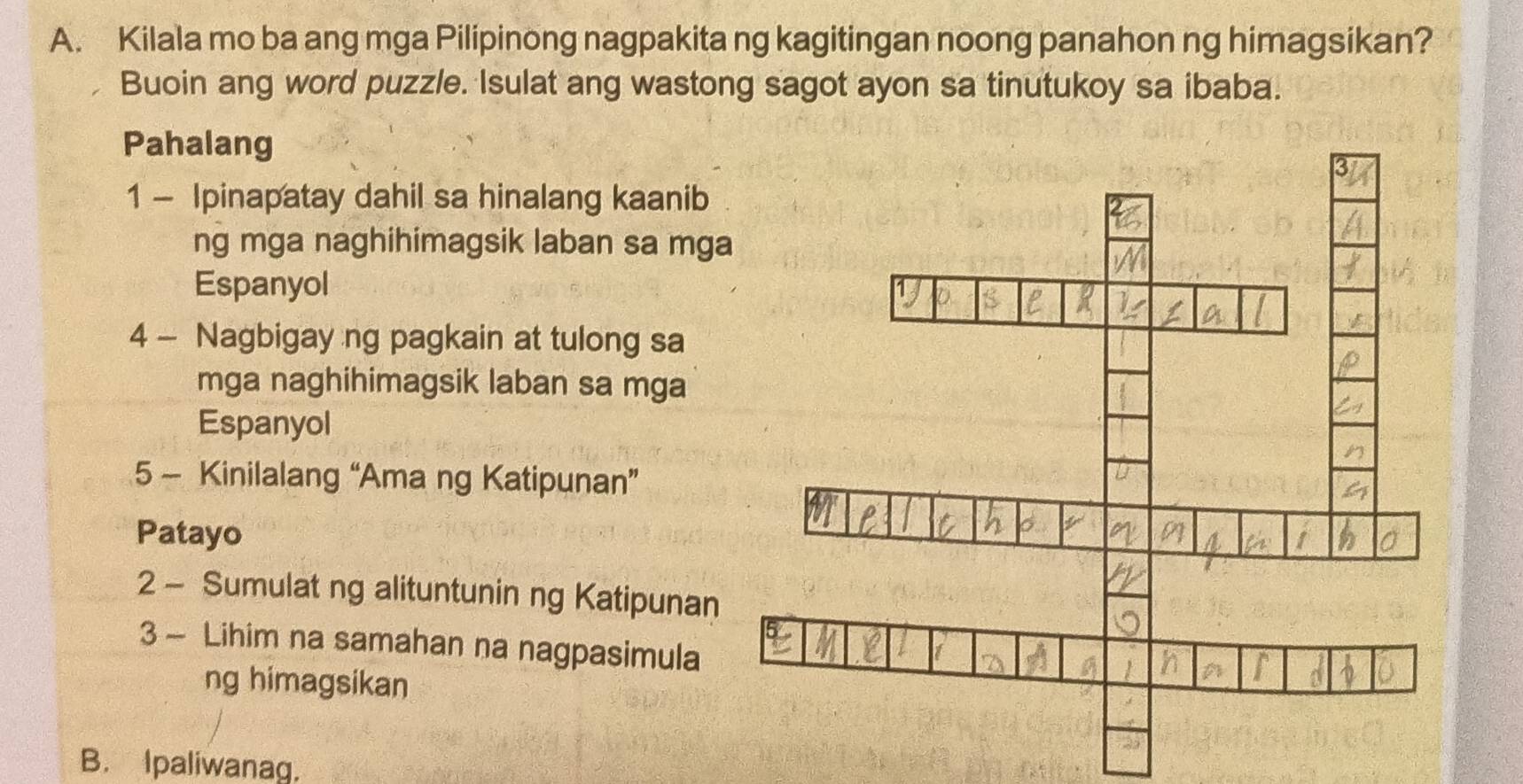 Kilala mo ba ang mga Pilipinong nagpakita ng kagitingan noong panahon ng himagsikan? 
Buoin ang word puzzle. Isulat ang wastong sagot ayon sa tinutukoy sa ibaba. 
Pahalang 
1 - Ipinapatay dahil sa hinalang kaanib 
ng mga naghihimagsik laban sa mg 
Espanyol 
4 - Nagbigay ng pagkain at tulong sa 
mga naghihimagsik laban sa mga 
Espanyol 
5 - Kinilalang “Ama ng Katipunan” 
Patayo 
2 - Sumulat ng alituntunin ng Katipunan 
3 - Lihim na samahan na nagpasimula 
ng himagsikan 
B. Ipaliwanag.