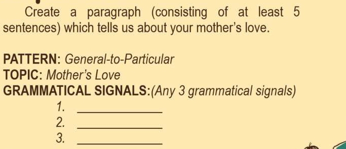 Create a paragraph (consisting of at least 5
sentences) which tells us about your mother's love. 
PATTERN: General-to-Particular 
TOPIC: Mother's Love 
GRAMMATICAL SIGNALS:(Any 3 grammatical signals) 
1._ 
2._ 
3._