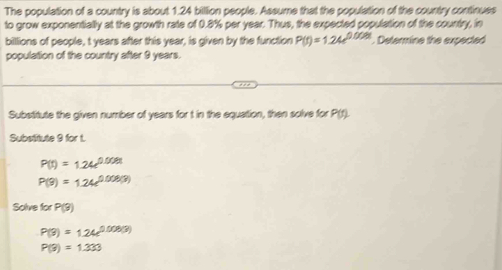 The population of a country is about 1.24 biltion people. Assume that the population of the country continues 
to grow exponentially at the growth rate of 0.8% per year. Thus, the expected population of the country, in 
billions of people, t years after this year, is given by the function P(t)=1.24e^(0.002t). Determine the expected 
population of the country after 9 years. 
Substitute the given number of years for t in the equation, then solve for P(t)
Substitute 9 for t.
P(t)=1.24e^(0.008t)
P(9)=1.24e^(0.008(3))
Solve for P(3)
P(3)=1.24e^(0.008(3))
P(9)=1.333