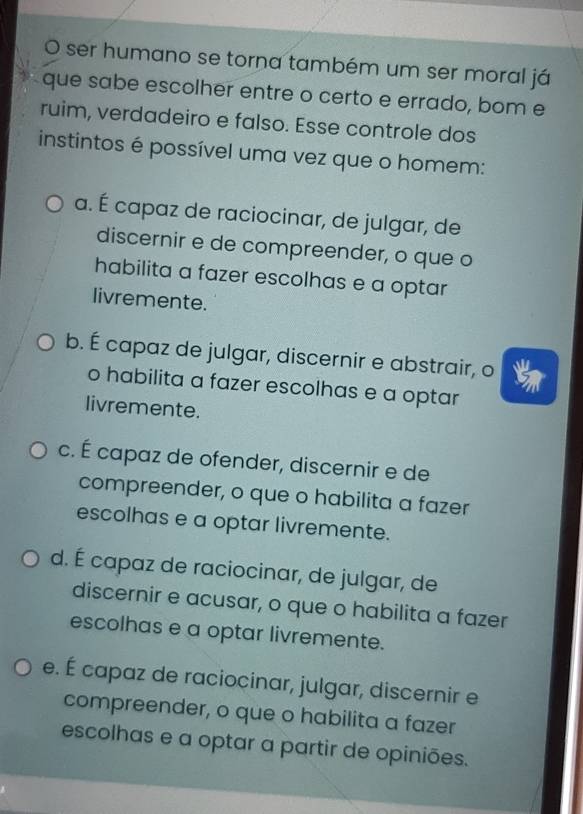 ser humano se torna também um ser moral já
que sabe escolher entre o certo e errado, bom e
ruim, verdadeiro e falso. Esse controle dos
instintos é possível uma vez que o homem:
a. É capaz de raciocinar, de julgar, de
discernir e de compreender, o que o
habilita a fazer escolhas e a optar
livremente.
b. É capaz de julgar, discernir e abstrair, o
o habilita a fazer escolhas e a optar
livremente.
c. É capaz de ofender, discernir e de
compreender, o que o habilita a fazer
escolhas e a optar livremente.
d. É capaz de raciocinar, de julgar, de
discernir e acusar, o que o habilita a fazer
escolhas e a optar livremente.
e. É capaz de raciocinar, julgar, discernir e
compreender, o que o habilita a fazer
escolhas e a optar a partir de opiniões.