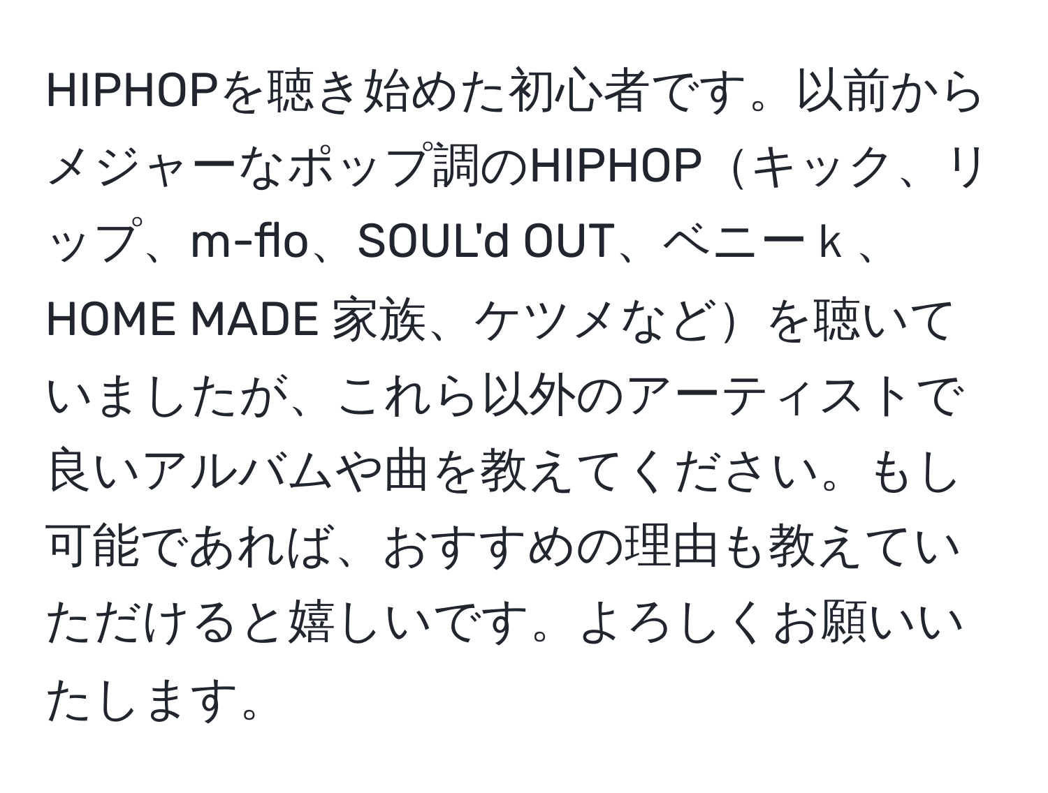 HIPHOPを聴き始めた初心者です。以前からメジャーなポップ調のHIPHOPキック、リップ、m-flo、SOUL'd OUT、ベニーｋ、HOME MADE 家族、ケツメなどを聴いていましたが、これら以外のアーティストで良いアルバムや曲を教えてください。もし可能であれば、おすすめの理由も教えていただけると嬉しいです。よろしくお願いいたします。