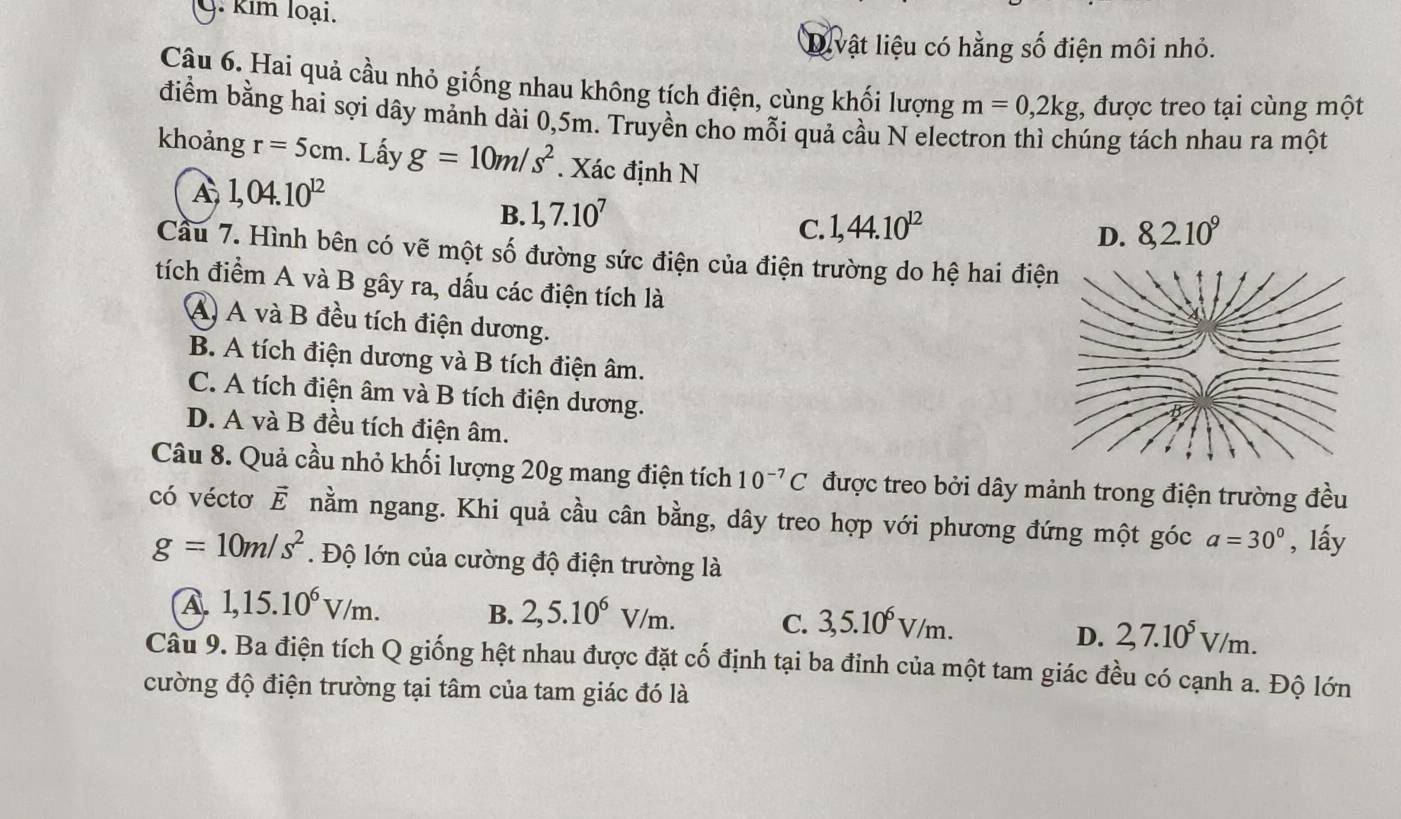 kim loại.
Divật liệu có hằng số điện môi nhỏ.
Cậu 6. Hai quả cầu nhỏ giống nhau không tích điện, cùng khối lượng m=0,2kg , được treo tại cùng một
điểm bằng hai sợi dây mảnh dài 0,5m. Truyền cho mỗi quả cầu N electron thì chúng tách nhau ra một
khoảng r=5cm. Lấy g=10m/s^2. Xác định N
A 1,04.10^(12)
B. 1,7.10^7
C. 1,44.10^(12) 8,2.10^9
D.
Cầu 7. Hình bên có vẽ một số đường sức điện của điện trường do hệ hai điệ
tích điểm A và B gây ra, dấu các điện tích là
A) A và B đều tích điện dương.
B. A tích điện dương và B tích điện âm.
C. A tích điện âm và B tích điện dương.
D. A và B đều tích điện âm.
Câu 8. Quả cầu nhỏ khối lượng 20g mang điện tích 10^(-7)C được treo bởi dây mảnh trong điện trường đều
có véctơ vector E nằm ngang. Khi quả cầu cân bằng, dây treo hợp với phương đứng một góc a=30° , lấy
g=10m/s^2. Độ lớn của cường độ điện trường là
A. 1,15.10^6V/m. B. 2,5.10^6V/m. C. 3,5.10^6V/m.
D. 2,7.10^5V/m.
Câu 9. Ba điện tích Q giống hệt nhau được đặt cố định tại ba đỉnh của một tam giác đều có cạnh a. Độ lớn
cường độ điện trường tại tâm của tam giác đó là