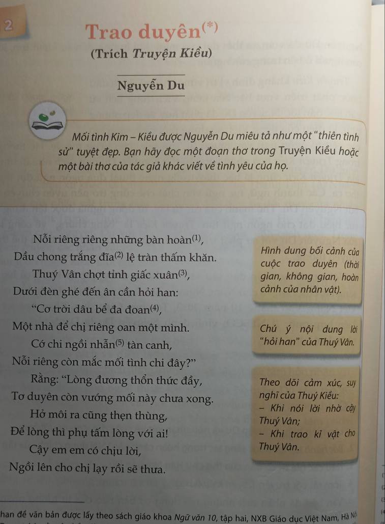 Trao duyên(*) 
(Trích Truyện Kiều) 
_ 
Nguyễn Du 
Mối tình Kim - Kiều được Nguyễn Du miêu tả như một '' thiên tình 
sử'' tuyệt đẹp. Bạn hãy đọc một đoạn thơ trong Truyện Kiều hoặc 
một bài thơ của tác giả khác viết về tình yêu của họ. 
Nỗi riêng riêng những bàn hoàn¹, 
Hình dung bối cảnh của 
Dầu chong trắng đĩa²) lệ tràn thấm khăn. cuộc trao duyên (thời 
Thuý Vân chợt tỉnh giấc xuân³, gian, không gian, hoàn 
Dưới đèn ghé đến ân cần hỏi han: 
cảnh của nhân vật). 
“Cơ trời dâu bể đa đoan⑷), 
Một nhà để chị riêng oan một mình. Chú ý nội dung lời 
Có chi ngồi nhẫn⁵) tàn canh, 
“hỏi han” của Thuý Vân. 
Nỗi riêng còn mắc mối tình chi đây?'' 
Rằng: “Lòng đương thổn thức đầy, Theo dõi cảm xúc, suy 
nghĩ của Thuý Kiểu: 
Tơ duyên còn vướng mối này chưa xong. - Khi nói lời nhờ cậy 
Hở môi ra cũng thẹn thùng, Thuý Vân; 
Để lòng thì phụ tấm lòng với ai! - Khi trao kỉ vật cho 
Cây em em có chịu lời, 
Thuý Vân. 
Ngồi lên cho chị lạy rồi sẽ thưa. 
_ 
han đề văn bản được lấy theo sách giáo khoa Ngữ văn 10, tập hai, NXB Giáo dục Việt Nam, Hà N