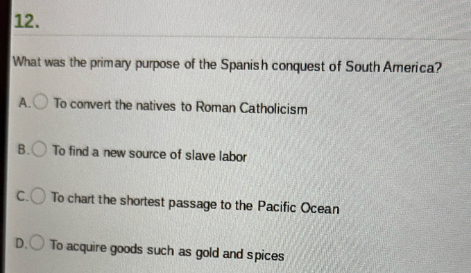 What was the primary purpose of the Spanish conquest of South America?
A. To convert the natives to Roman Catholicism
B. To find a new source of slave labor
C. To chart the shortest passage to the Pacific Ocean
D. To acquire goods such as gold and spices