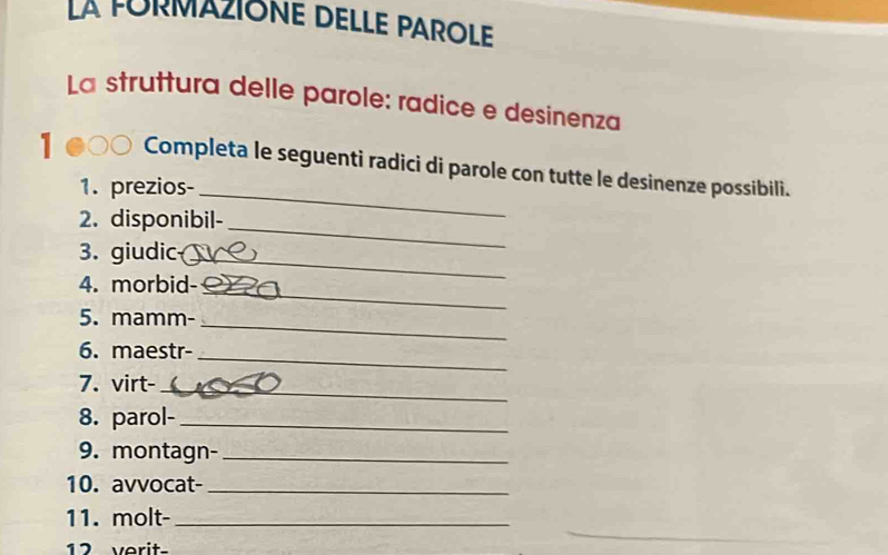 La FORMAZIONE DELLE PAROLE 
La struttura delle parole: radice e desinenza 
1 Completa le seguenti radici di parole con tutte le desinenze possibili. 
1. prezios-_ 
2. disponibil-_ 
3. giudic_ 
_ 
4. morbid- 
5. mamm-_ 
6. maestr- 
_ 
7. virt-_ 
8. parol-_ 
9. montagn-_ 
10. avvocat-_ 
11. molt-_ 
12 verit-