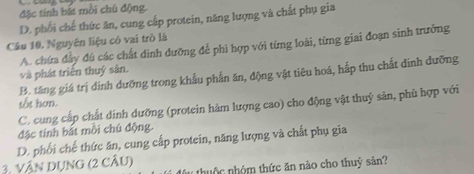 đặc tính bắt mỗi chủ động.
D. phối chế thức ăn, cung cấp protein, năng lượng và chất phụ gia
Câu 10, Nguyên liệu có vai trò là A. chứa đầy đú các chất dinh dưỡng để phi hợp với từng loài, từng giai đoạn sinh trưởng
và phát triển thuỷ sản.
B. tăng giá trị dịnh dưỡng trong khẩu phần ăn, động vật tiêu hoá, hấp thu chất dinh dưỡng
tốt hơn.
C. cung cấp chất dinh dưỡng (protein hàm lượng cao) cho động vật thuỷ sản, phù hợp với
đặc tính bắt môi chủ động.
D. phối chế thức ăn, cung cấp protein, năng lượng và chất phụ gia
3. VậN DUNG (2 CÂU) thuộc nhóm thức ăn nào cho thuỷ sản?