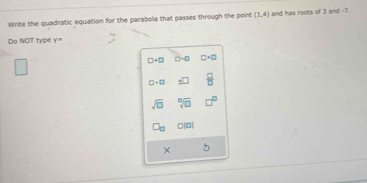 Write the quadratic equation for the parabola that passes through the point (1,4) and has roots of 3 and -7. 
Do NOT type y=
□ +□ □ -□ □ * □
□ · □ ± □  □ /□  
sqrt(□ ) sqrt[□](□ )
□ |□ |
×