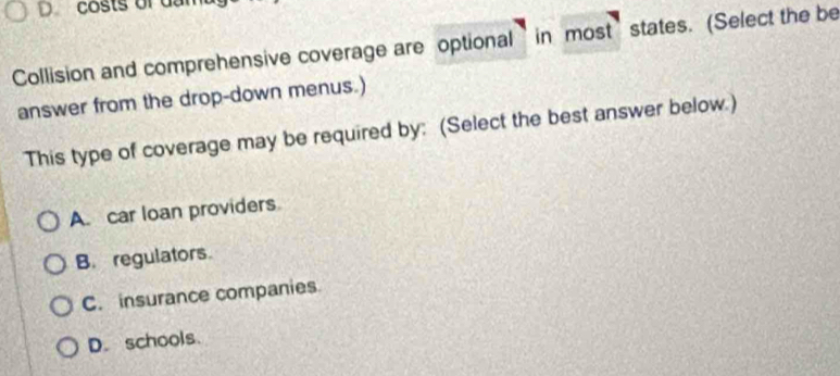 Dcosts of dan
Collision and comprehensive coverage are optional in most’states. (Select the be
answer from the drop-down menus.)
This type of coverage may be required by: (Select the best answer below.)
A. car loan providers
B. regulators.
C. insurance companies
D. schools.