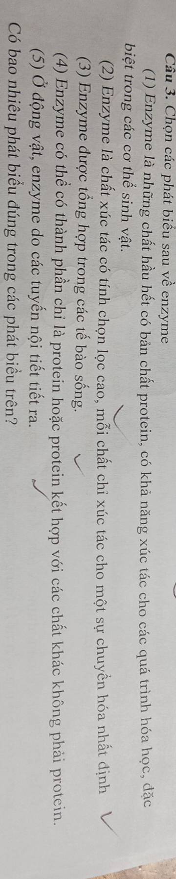 Chọn các phát biểu sau về enzyme
(1) Enzyme là những chất hầu hết có bản chất protein, có khả năng xúc tác cho các quá trình hóa học, đặc
biệt trong các cơ thể sinh vật.
(2) Enzyme là chất xúc tác có tính chọn lọc cao, mỗi chất chỉ xúc tác cho một sự chuyển hóa nhất định
(3) Enzyme được tổng hợp trong các tế bào sống.
(4) Enzyme có thể có thành phần chỉ là protein hoặc protein kết hợp với các chất khác không phải protein.
(5) Ở động vật, enzyme do các tuyến nội tiết tiết ra.
Có bao nhiêu phát biểu đúng trong các phát biểu trên?