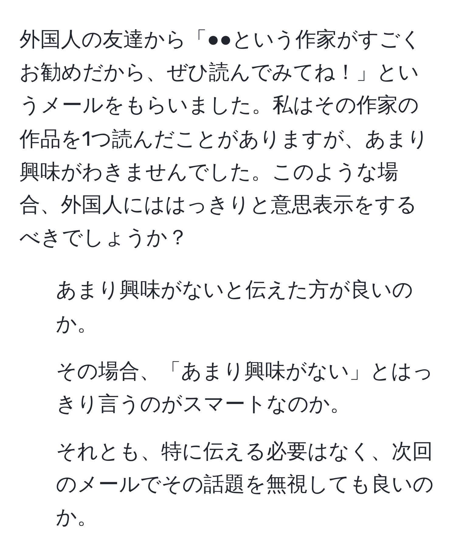 外国人の友達から「●●という作家がすごくお勧めだから、ぜひ読んでみてね！」というメールをもらいました。私はその作家の作品を1つ読んだことがありますが、あまり興味がわきませんでした。このような場合、外国人にははっきりと意思表示をするべきでしょうか？

- あまり興味がないと伝えた方が良いのか。
- その場合、「あまり興味がない」とはっきり言うのがスマートなのか。
- それとも、特に伝える必要はなく、次回のメールでその話題を無視しても良いのか。