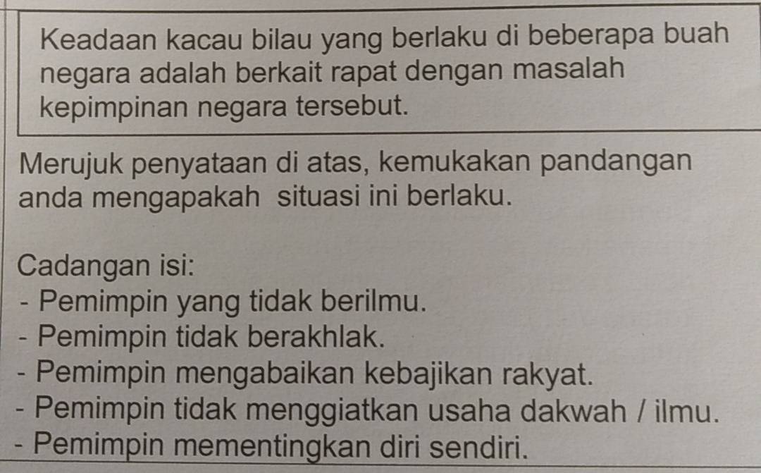 Keadaan kacau bilau yang berlaku di beberapa buah 
negara adalah berkait rapat dengan masalah 
kepimpinan negara tersebut. 
Merujuk penyataan di atas, kemukakan pandangan 
anda mengapakah situasi ini berlaku. 
Cadangan isi: 
- Pemimpin yang tidak berilmu. 
- Pemimpin tidak berakhlak. 
- Pemimpin mengabaikan kebajikan rakyat. 
- Pemimpin tidak menggiatkan usaha dakwah / ilmu. 
- Pemimpin mementingkan diri sendiri.