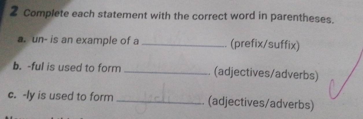 Complete each statement with the correct word in parentheses. 
a. un- is an example of a _. (prefix/suffix) 
b. -ful is used to form _. (adjectives/adverbs) 
c. -ly is used to form _. (adjectives/adverbs)