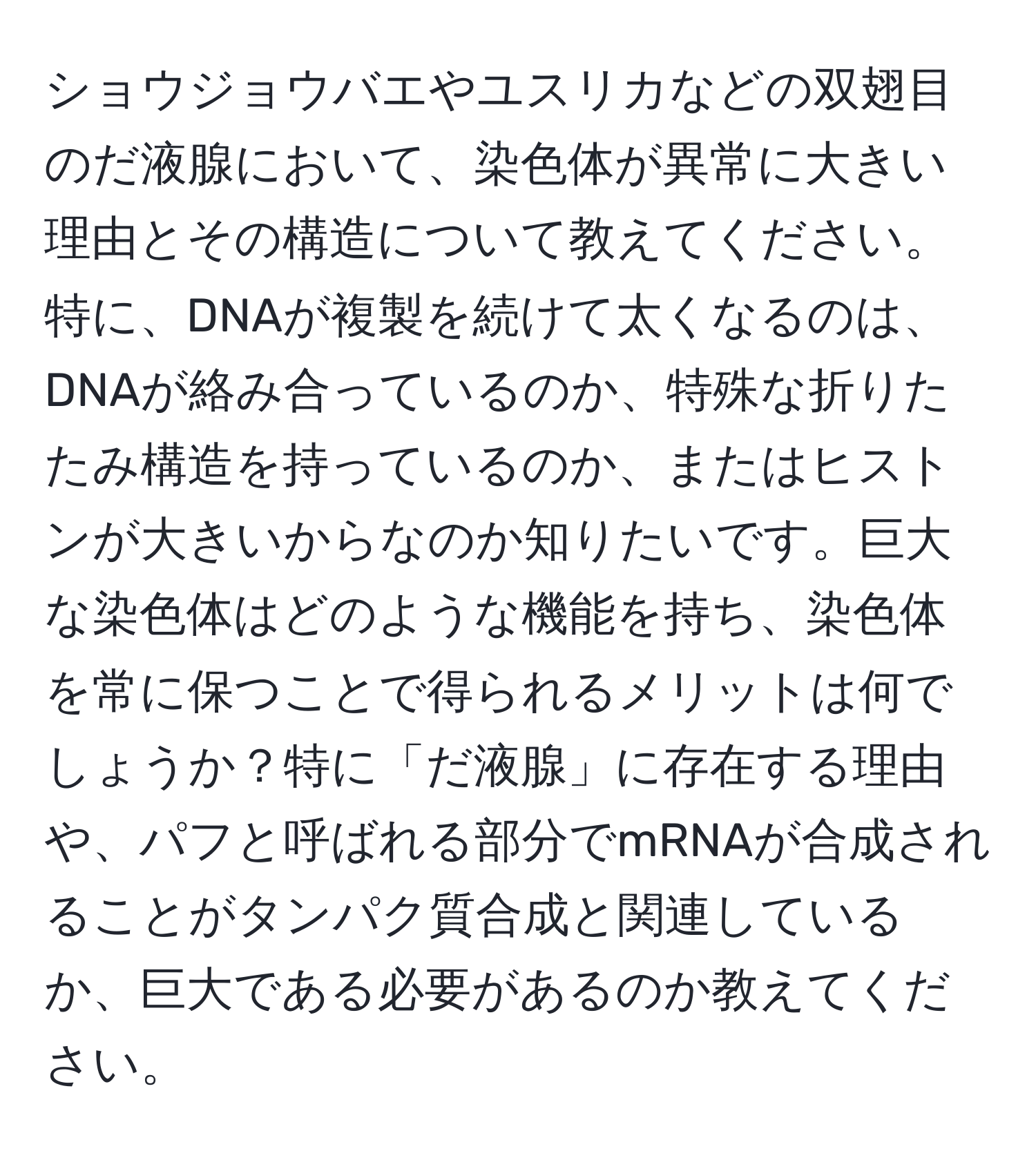 ショウジョウバエやユスリカなどの双翅目のだ液腺において、染色体が異常に大きい理由とその構造について教えてください。特に、DNAが複製を続けて太くなるのは、DNAが絡み合っているのか、特殊な折りたたみ構造を持っているのか、またはヒストンが大きいからなのか知りたいです。巨大な染色体はどのような機能を持ち、染色体を常に保つことで得られるメリットは何でしょうか？特に「だ液腺」に存在する理由や、パフと呼ばれる部分でmRNAが合成されることがタンパク質合成と関連しているか、巨大である必要があるのか教えてください。