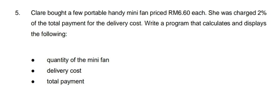 Clare bought a few portable handy mini fan priced RM6.60 each. She was charged 2%
of the total payment for the delivery cost. Write a program that calculates and displays 
the following: 
quantity of the mini fan 
delivery cost 
total payment