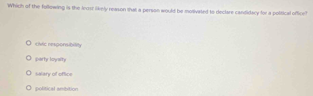 Which of the following is the leost likely reason that a person would be motivated to declare candidacy for a political office?
civic responsibility
party loyalty
salary of office
political ambition