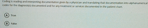 Coding is reading and interpreting documentation given by a physician and translating that documentation into alphanurnerical
codes for the diagnosis(s) documented and for any treatment or services documented in the patient chart.
A) True
B ) False