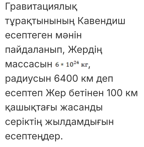 Гравитациялык 
Τγракτынынын Кавендиш 
есептеген мэнін 
лайдаланыл, Χердін 
Maccacbih 6*10^(24)Kr, 
радиусын 6400 км деп 
еселтел Жер бетінен 100 км 
Кашыктаfыi жасанды 
серіктін жылдамдыын 
есептендер.