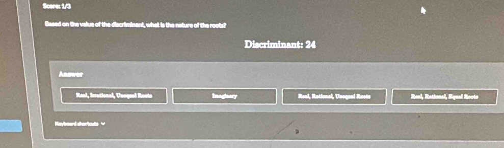 Scere: 1/3
Based on the value of the discriminent, what is the nature of the roots?
Discriminant: 24
Answer
Real, Irrational, Unequal Rosts Imaginary Real, Rational, Unequal Roote Real, Rational, Equal Roots
Keyboard shortcuts √
,