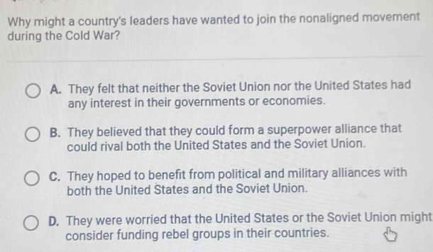 Why might a country's leaders have wanted to join the nonaligned movement
during the Cold War?
A. They felt that neither the Soviet Union nor the United States had
any interest in their governments or economies.
B. They believed that they could form a superpower alliance that
could rival both the United States and the Soviet Union.
C. They hoped to benefit from political and military alliances with
both the United States and the Soviet Union.
D. They were worried that the United States or the Soviet Union might
consider funding rebel groups in their countries.