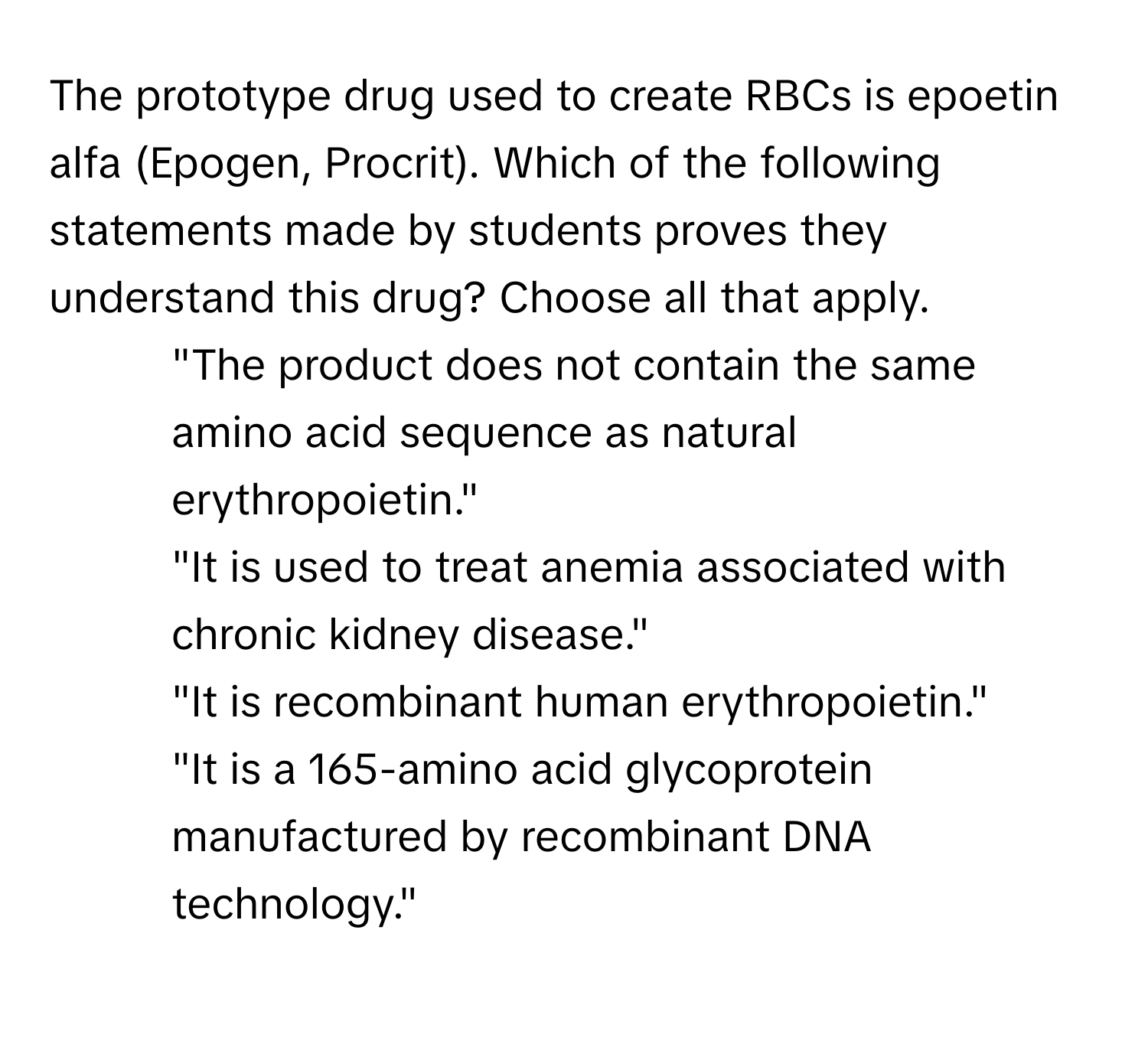 The prototype drug used to create RBCs is epoetin alfa (Epogen, Procrit). Which of the following statements made by students proves they understand this drug? Choose all that apply.

- "The product does not contain the same amino acid sequence as natural erythropoietin."
- "It is used to treat anemia associated with chronic kidney disease."
- "It is recombinant human erythropoietin."
- "It is a 165-amino acid glycoprotein manufactured by recombinant DNA technology."