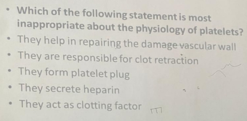 Which of the following statement is most
inappropriate about the physiology of platelets?
They help in repairing the damage vascular wall
They are responsible for clot retraction
They form platelet plug
They secrete heparin
They act as clotting factor