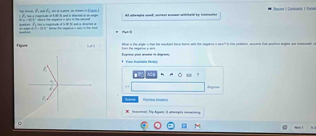 Two forces. vector F_1 and overline F_2, act at a point, as shown in (Eigue1 Review | Constants | Period
vector F_1 has a magnitude of 8.00 N and is directed at an angle All attempts used; correct answer withheld by instructor
a=63.0° above the negative x axs in the second 
quadrant vector F_2 has a magnitude of 5.00 N and is directed at 
an angle of beta =53.9° below the negative x axis in the third 
quadrant Part D
What is the angle - that the resultant force forms with the negative x axis? In this problem, assume that positive angles are measured c 
Figure 1 of 1 from the negative £ axis 
Express your answer in degrees.
y
View Available Hint(s)
vector F_1
AEd
? 
。
β
7= degrees
vector F_2 Previous Answers 
Submit 
Incorrect; Try Again; 2 attempts remaining 
Nov 1 9:3