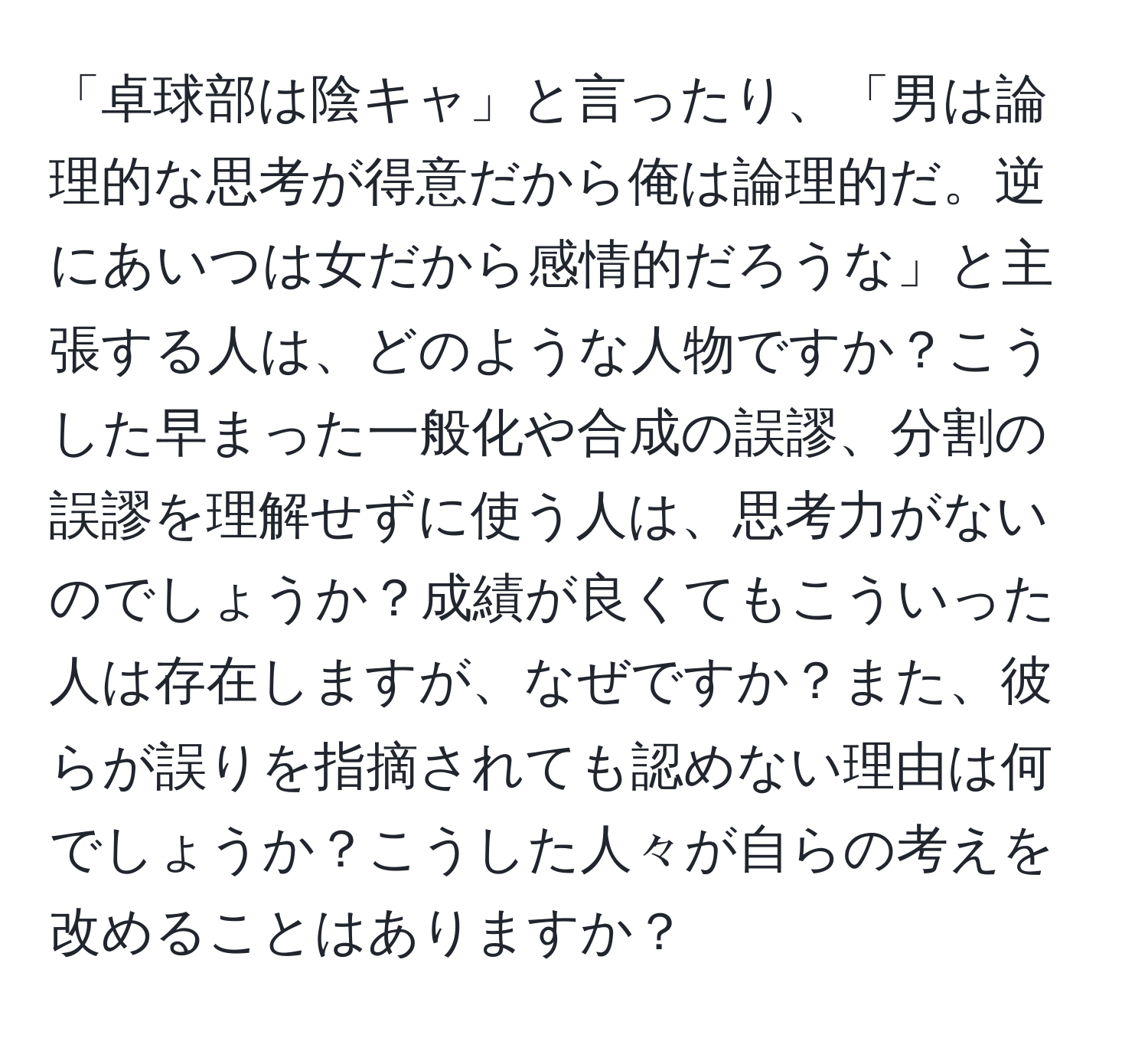 「卓球部は陰キャ」と言ったり、「男は論理的な思考が得意だから俺は論理的だ。逆にあいつは女だから感情的だろうな」と主張する人は、どのような人物ですか？こうした早まった一般化や合成の誤謬、分割の誤謬を理解せずに使う人は、思考力がないのでしょうか？成績が良くてもこういった人は存在しますが、なぜですか？また、彼らが誤りを指摘されても認めない理由は何でしょうか？こうした人々が自らの考えを改めることはありますか？