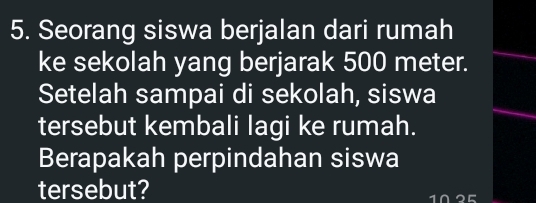 Seorang siswa berjalan dari rumah 
ke sekolah yang berjarak 500 meter. 
Setelah sampai di sekolah, siswa 
tersebut kembali lagi ke rumah. 
Berapakah perpindahan siswa 
tersebut?