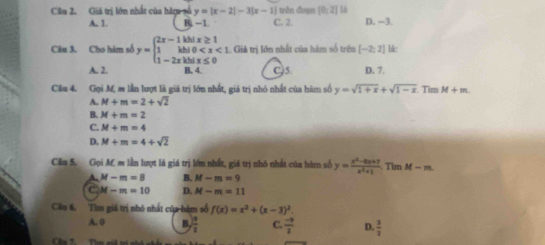 Giá trị lớn nhất của hàu số y=|x-2|-3|x-1| | trên đoạn [0,2] là
A. 1. B, - 1. C. 2. D. -3.
Câu 3. Cho hám số y=beginarrayl 2x-1kbix≥ 1 1kbi0 . Giả trị lớn nhất của hàm số trên [-2;2] lk:
A. 2. B. 4. C5. D. 7.
Cầu 4. Gọi M, m lần lượt là giá trị lớn nhất, giá trị nhỏ nhất của hàm số y=sqrt(1+x)+sqrt(1-x) Tim M+m.
A. M+m=2+sqrt(2)
B. M+m=2
C. M+m=4
D. M+m=4+sqrt(2)
Cầu 5. Gọi M m lần lượt là giá trị lớm nhất, giá trị nhó nhất của hàm số y= (x^2-6x+7)/x^2+1  Tim M-m
A. M-m=8 B. M-m=9
C M-m=10 D. M-m=11
Cầu 6, Tìm giá trị nhỏ nhất của hàm số f(x)=x^2+(x-3)^2.
A. 0 B,  19/2  C.  (-9)/2  D.  3/2 