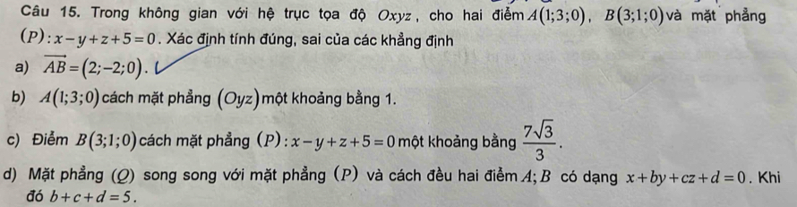 Trong không gian với hệ trục tọa độ Oxyz, cho hai điểm A(1;3;0), B(3;1;0) và mặt phẳng 
(P): x-y+z+5=0. Xác định tính đúng, sai của các khẳng định 
a) vector AB=(2;-2;0). 
b) A(1;3;0) cách mặt phẳng (Oyz)một khoảng bằng 1. 
c) Điểm B(3;1;0) cách mặt phẳng (P): x-y+z+5=0 một khoảng bằng  7sqrt(3)/3 . 
d) Mặt phẳng (Q) song song với mặt phẳng (P) và cách đều hai điểm A; B có dạng x+by+cz+d=0. Khi 
đó b+c+d=5.