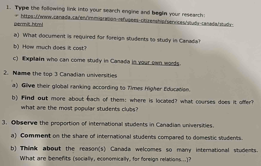 Type the following link into your search engine and begin your research: 
https://www.canada.ca/en/immigration-refugees-citizenship/services/study-canada/study- 
permit.html 
a) What document is required for foreign students to study in Canada? 
b) How much does it cost? 
c) Explain who can come study in Canada in your own words. 
2. Name the top 3 Canadian universities 
a) Give their global ranking according to Times Higher Education. 
b) Find out more about each of them: where is located? what courses does it offer? 
what are the most popular students clubs? 
3. Observe the proportion of international students in Canadian universities. 
a) Comment on the share of international students compared to domestic students. 
b) Think about the reason(s) Canada welcomes so many international students. 
What are benefits (socially, economically, for foreign relations...)?