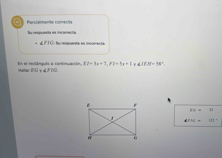 Parcialmente correcta 
Su respuesta es incorrecta.
∠ FIG : Su respuesta es incorrecta. 
En el rectángulo a continuación, EI=3x+7, FI=5x+1 y ∠ IEH=58°. 
Hallar E G y ∠ FIG.
EG=32
∠ FIG=122°