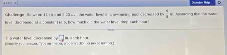 1.0.PS-16 Question Help 9 
Challenge Between 11 гm and 8:20_AM , the water level in a swimming pool decreased by  4/9 in. . Assuming that the water 
level decreased at a constant rate, how much did the water level drop each hour? 
The water level decreased by □ in. each hour. 
(Simplify your answer. Type an integer, proper fraction, or mixed number.)