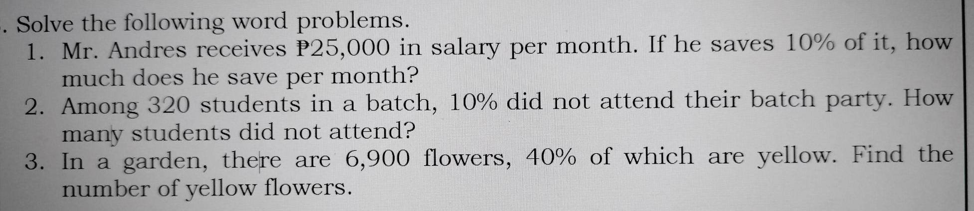 Solve the following word problems. 
1. Mr. Andres receives P25,000 in salary per month. If he saves 10% of it, how 
much does he save per month? 
2. Among 320 students in a batch, 10% did not attend their batch party. How 
many students did not attend? 
3. In a garden, there are 6,900 flowers, 40% of which are yellow. Find the 
number of yellow flowers.