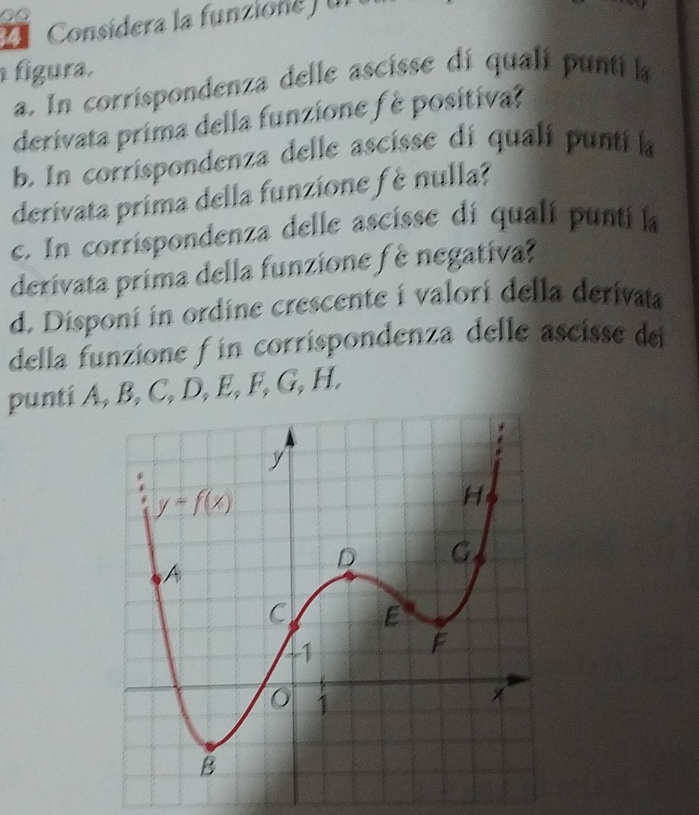 Consídera la funzione f un
figura.
a. In corrispondenza delle ascisse di quali punti la
derivata prima della funzione f é positiva?
b. In corrispondenza delle ascisse dí qualí punti la
derivata prima della funzione f è nulla?
c. In corrispondenza delle ascisse dí qualí punti la
derivata prima della funzione fè negativa?
d. Disponí in ordine crescente i valori della derivata
della funzione f in corrispondenza delle ascisse de
punti A, B, C, D, E, F, G, H.