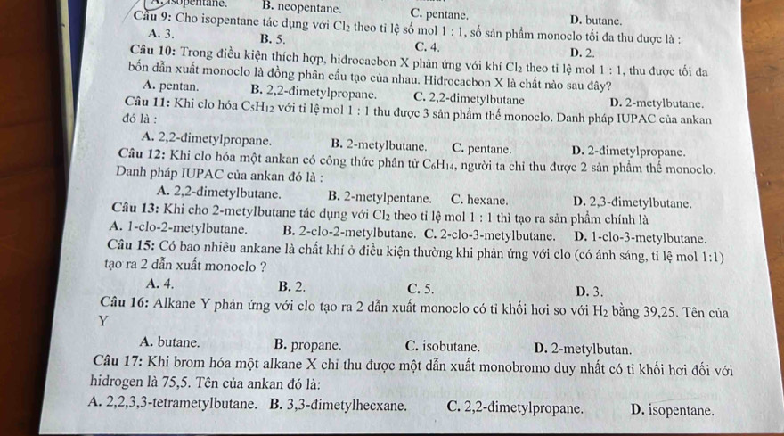 A isopentane. B. neopentane. C. pentane. D. butane.
Cầu 9: Cho isopentane tác dụng với Cl_2 theo tỉ lệ số mol 1:1 , số sản phẩm monoclo tối đa thu được là :
A. 3. B. 5. C. 4. D. 2.
Câu 10: Trong điều kiện thích hợp, hiđrocacbon X phản ứng với khí Cl_2 theo tỉ lệ mol 1:1
bốn dẫn xuất monoclo là đồng phân cầu tạo của nhau. Hidrocacbon X là chất nào sau đây? , thu được tối đa
A. pentan. B. 2,2-dimetylpropane. C. 2,2-đimetylbutane D. 2-metylbutane.
Câu 11: Khi clo hóa C_5H_12 với tỉ lệ mol 1:1 thu được 3 sản phẩm thế monoclo. Danh pháp IUPAC của ankan
đó là :
A. 2,2-dimetylpropane. B. 2-metylbutane. C. pentane. D. 2-dimetylpropane.
Câu 12: Khi clo hóa một ankan có công thức phân tử C_6H_14 , người ta chỉ thu được 2 sản phẩm thế monoclo.
Danh pháp IUPAC của ankan đó là :
A. 2,2-dimetylbutane. B. 2-metylpentane. C. hexane. D. 2,3-dimetylbutane.
Câu 13: Khi cho 2-metylbutane tác dụng với Cl_2 theo tỉ lệ mol 1:1 thì tạo ra sản phầm chính là
A. 1-clo-2-metylbutane. B. 2-clo-2-metylbutane. C. 2-clo-3-metylbutane. D. 1-clo-3-metylbutane.
Câu 15: Có bao nhiêu ankane là chất khí ở điều kiện thường khi phản ứng với clo (có ánh sáng, tỉ lệ mol 1:1)
tạo ra 2 dẫn xuất monoclo ?
A. 4. B. 2. C. 5. D. 3.
Câu 16: Alkane Y phản ứng với clo tạo ra 2 dẫn xuất monoclo có tỉ khối hơi so với H_2 bằng 39,25. Tên của
Y
A. butane. B. propane. C. isobutane. D. 2-metylbutan.
Câu 17: Khi brom hóa một alkane X chỉ thu được một dẫn xuất monobromo duy nhất có tỉ khối hơi đối với
hidrogen là 75,5. Tên của ankan đó là:
A. 2,2,3,3-tetrametylbutane. B. 3,3-đimetylhecxane. C. 2,2-dimetylpropane. D. isopentane.