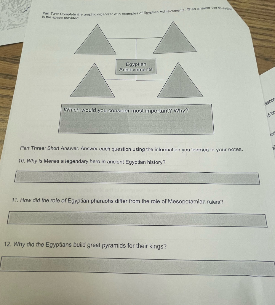 Part Two: Complete the graphic organizer with examples of Egyptian Achievements. Then answer the question 
in the space provided. 
Egyptian 
Achievements 
sop 
Which would you consider most important? Why? 
d b 
Part Three: Short Answer. Answer each question using the information you learned in your notes. a 
10. Why is Menes a legendary hero in ancient Egyptian history? 
11. How did the role of Egyptian pharaohs differ from the role of Mesopotamian rulers? 
12. Why did the Egyptians build great pyramids for their kings?