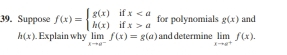 Suppose f(x)=beginarrayl g(x)ifxaendarray. for polynomials g(x) and
h(x) Explain why limlimits _xto a^-f(x)=g(a) and determine limlimits _xto a^+f(x).