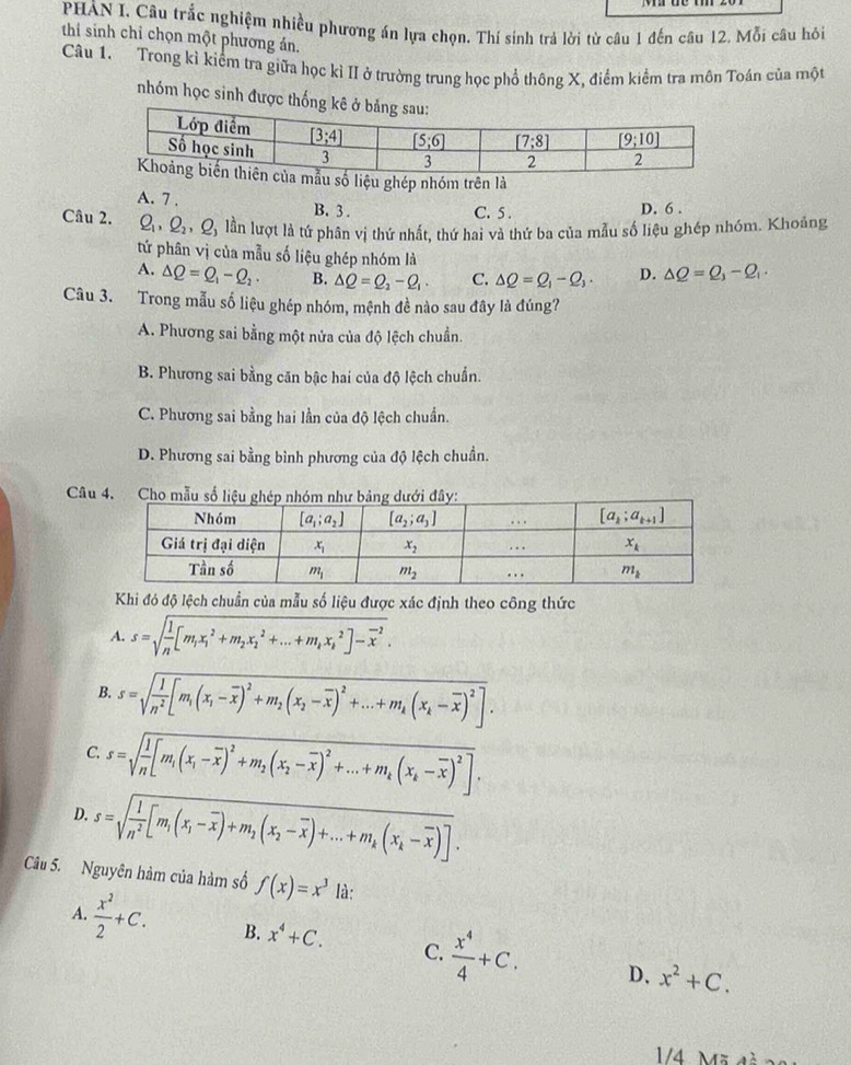 PHẢN I. Câu trắc nghiệm nhiều phương án lựa chọn. Thí sinh trả lời từ câu 1 đến câu 12. Mỗi câu hồỏi
thi sinh chỉ chọn một phương án.
Câu 1. Trong kì kiểm tra giữa học kì II ở trường trung học phổ thông X, điểm kiểm tra môn Toán của một
nhóm học sinh được thống kê ở
u số liệu ghép nhóm trên là
A. 7 . B. 3. D. 6 .
C. 5 .
Câu 2. Q_1,Q_2,Q_1 lần lượt là tứ phân vị thứ nhất, thứ hai và thứ ba của mẫu số liệu ghép nhóm. Khoảng
tứ phân vị của mẫu số liệu ghép nhóm là
A. Delta Q=Q_1-Q_2. B. △ Q=Q_2-Q_1· C. △ Q=Q_1-Q_3· D. △ Q=Q_3-Q_1·
Câu 3. Trong mẫu số liệu ghép nhóm, mệnh đề nào sau đây là đúng?
A. Phương sai bằng một nửa của độ lệch chuẩn.
B. Phương sai bằng căn bậc hai của độ lệch chuẩn.
C. Phương sai bằng hai lần của độ lệch chuẩn.
D. Phương sai bằng bình phương của độ lệch chuẩn.
Câu 4. Cho mẫu
Khi đó độ lệch chuẩn của mẫu số liệu được xác định theo công thức
A. s=sqrt(frac 1)n[m_1x_1^(2+m_2)x_2^(2+...+m_k)x_k^(2]-overline x^2).
B. s=sqrt(frac 1)n^2[m_1(x_1-overline x)^2+m_2(x_2-overline x)^2+...+m_k(x_k-overline x)^2].
C. s=sqrt(frac 1)n[m_1(x_1-overline x)^2+m_2(x_2-overline x)^2+...+m_k(x_k-overline x)^2].
D. s=sqrt(frac 1)n^2[m_1(x_1-overline x)+m_2(x_2-overline x)+...+m_k(x_k-overline x)].
Câu 5. Nguyên hàm của hàm số f(x)=x^3 là:
A.  x^2/2 +C. B. x^4+C. C.  x^4/4 +C. x^2+C.
D.
1/4 x=