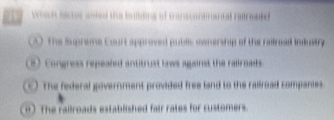 Which Sastor aided the building of transcontinantal railreade?
A) The supreme Eourt approved publc swnership of the railread industry
e) Congress repealed antitrust laws against the rallroads.
The federal government provided free land to the railroad companies.
The railroads established fair rates for customers.