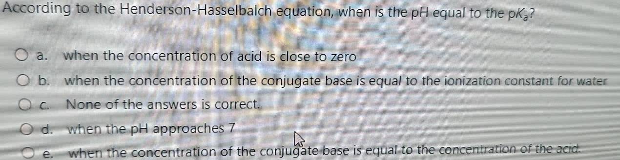 According to the Henderson-Hasselbalch equation, when is the pH equal to the pK₃?
a. when the concentration of acid is close to zero
b. when the concentration of the conjugate base is equal to the ionization constant for water
c. None of the answers is correct.
d. when the pH approaches 7
e. when the concentration of the conjugate base is equal to the concentration of the acid.