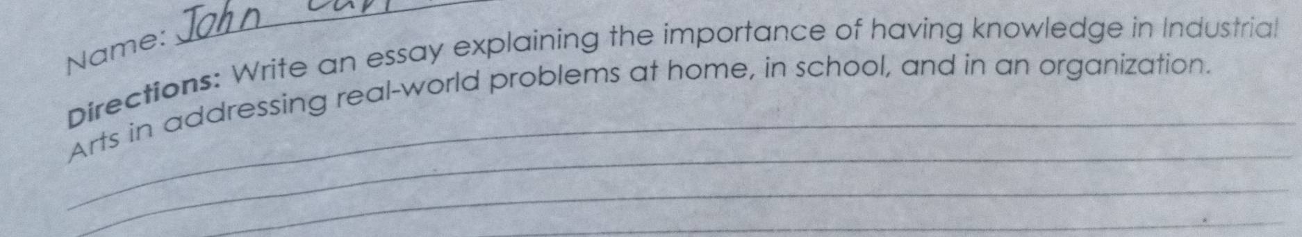 Name: 
_ 
Directions: Write an essay explaining the importance of having knowledge in Industrial 
_Arts in addressing real-world problems at home, in school, and in an organization. 
_ 
_ 
_