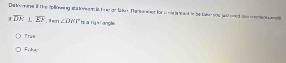 Determine if the following statement is true or false. Remember for a statement to be false you just need one counterexampie
If overline DE⊥ overline EF then ∠ DEF is a right angle.
True
False