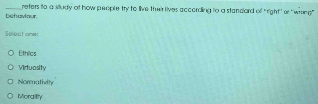 refers to a study of how people try to live their lives according to a standard of “right” or “wrong”
behaviour.
Select one:
Ethics
Virtuosity
Normativity
Morality