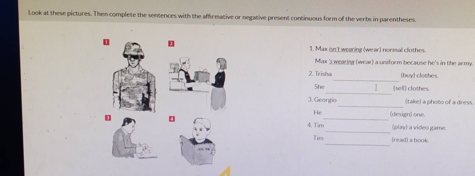 Look at these pictures. Then complete the sentences with the affrmative or negative present continuous form of the verbs in parentheses. 
1. Max isn't wearing (wear) normal clothes. 
Max 's wearing (wear) a uniform because he's in the army. 
_ 
2. Trisha (buy) clothes. 
_ 
She (sell) clothes. 
_ 
3. Georgio (take) a photo of a dress. 
_ 
He (design) one. 
_ 
4. Tim (play) a video game. 
_ 
Tim (read) a book.